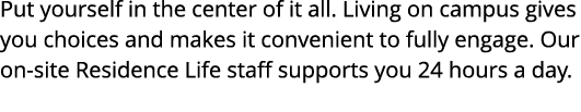 Put yourself in the center of it all  Living on campus gives you choices and makes it convenient to fully engage  Our   