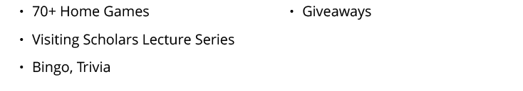   70+ Home Games   Visiting Scholars Lecture Series   Bingo, Trivia   Giveaways 